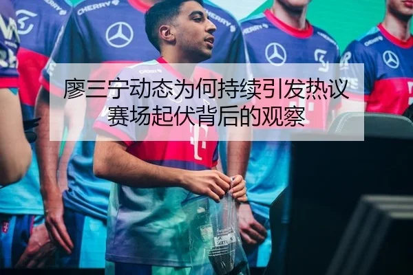 廖三宁动态为何持续引发热议 赛场起伏背后的观察